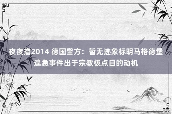 夜夜撸2014 德国警方：暂无迹象标明马格德堡遑急事件出于宗教极点目的动机