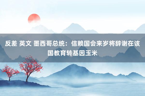 反差 英文 墨西哥总统：信赖国会来岁将辞谢在该国教育转基因玉米