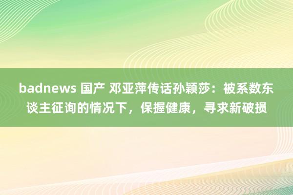 badnews 国产 邓亚萍传话孙颖莎：被系数东谈主征询的情况下，保握健康，寻求新破损