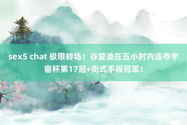 sex5 chat 极限转场！谷爱凌在五小时内连夺宇宙杯第17冠+街式手段冠军！