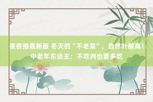 夜夜撸最新版 冬天的“不老菜”，自然叶酸高！中老年东谈主：不吃肉也要多吃