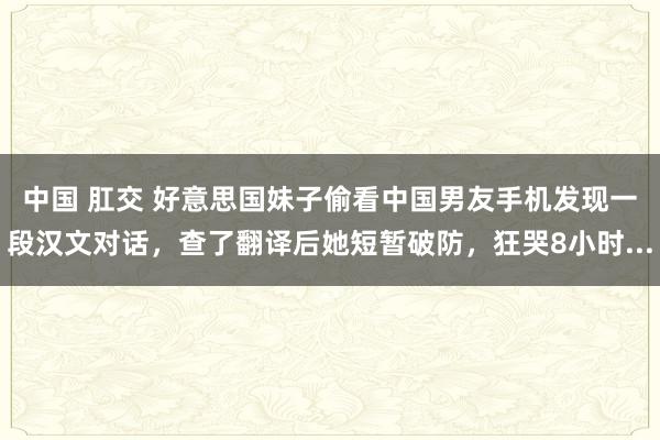 中国 肛交 好意思国妹子偷看中国男友手机发现一段汉文对话，查了翻译后她短暂破防，狂哭8小时...