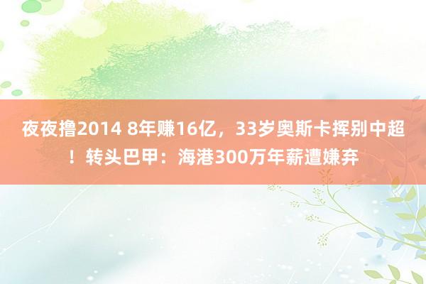 夜夜撸2014 8年赚16亿，33岁奥斯卡挥别中超！转头巴甲：海港300万年薪遭嫌弃