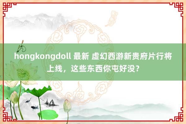 hongkongdoll 最新 虚幻西游新贵府片行将上线，这些东西你屯好没？