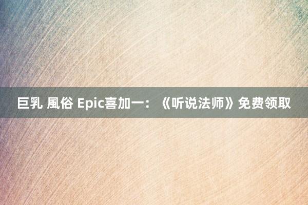 巨乳 風俗 Epic喜加一：《听说法师》免费领取