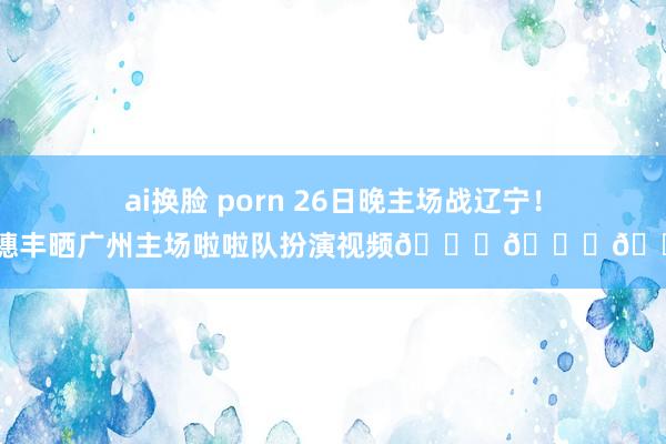 ai换脸 porn 26日晚主场战辽宁！麦穗丰晒广州主场啦啦队扮演视频😍😍😍