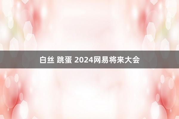 白丝 跳蛋 2024网易将来大会