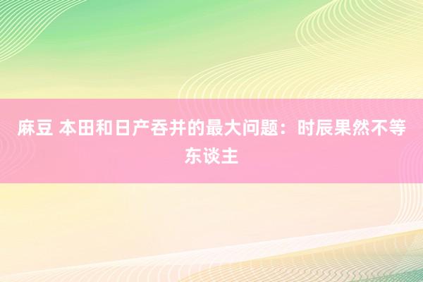 麻豆 本田和日产吞并的最大问题：时辰果然不等东谈主