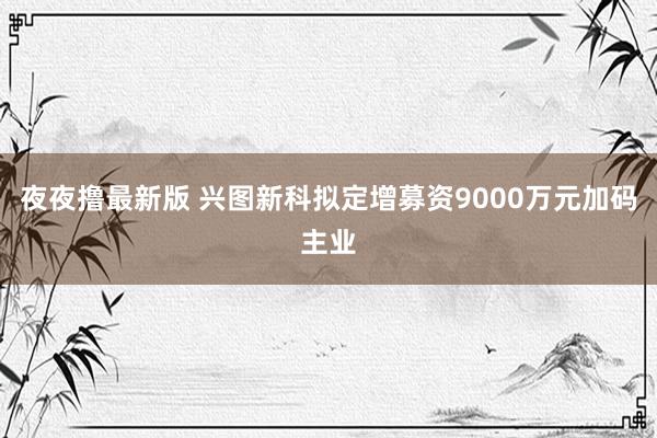 夜夜撸最新版 兴图新科拟定增募资9000万元加码主业