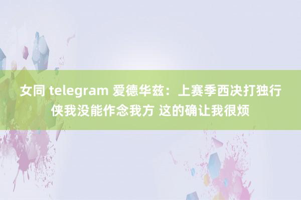 女同 telegram 爱德华兹：上赛季西决打独行侠我没能作念我方 这的确让我很烦