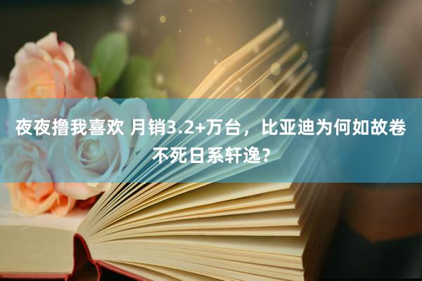 夜夜撸我喜欢 月销3.2+万台，比亚迪为何如故卷不死日系轩逸？