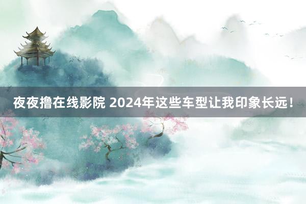 夜夜撸在线影院 2024年这些车型让我印象长远！