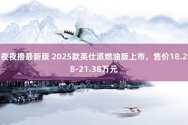 夜夜撸最新版 2025款英仕派燃油版上市，售价18.28-21.38万元