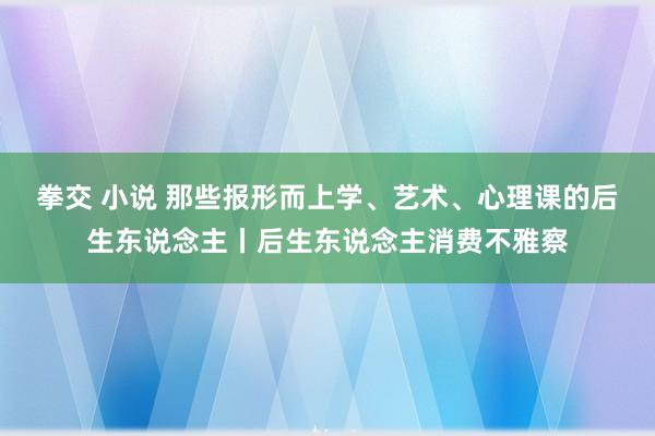 拳交 小说 那些报形而上学、艺术、心理课的后生东说念主丨后生东说念主消费不雅察