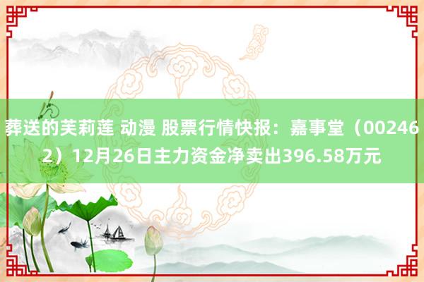 葬送的芙莉莲 动漫 股票行情快报：嘉事堂（002462）12月26日主力资金净卖出396.58万元