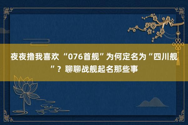 夜夜撸我喜欢 “076首舰”为何定名为“四川舰”？聊聊战舰起名那些事