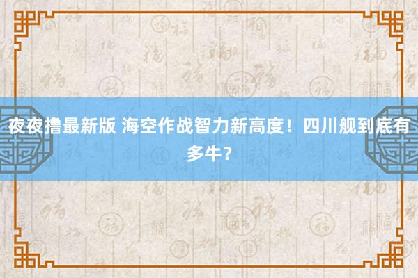 夜夜撸最新版 海空作战智力新高度！四川舰到底有多牛？