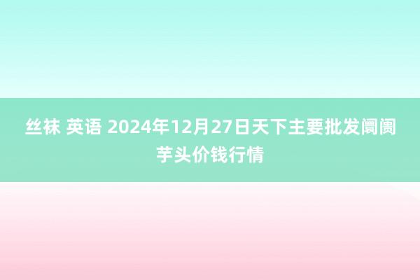 丝袜 英语 2024年12月27日天下主要批发阛阓芋头价钱行情