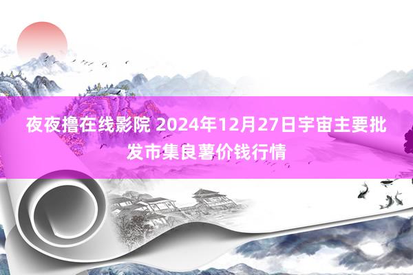 夜夜撸在线影院 2024年12月27日宇宙主要批发市集良薯价钱行情