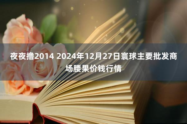 夜夜撸2014 2024年12月27日寰球主要批发商场腰果价钱行情