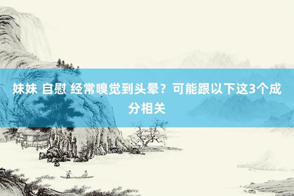 妹妹 自慰 经常嗅觉到头晕？可能跟以下这3个成分相关