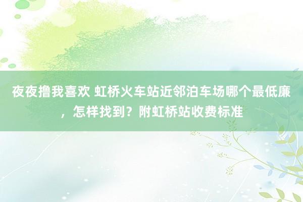 夜夜撸我喜欢 虹桥火车站近邻泊车场哪个最低廉，怎样找到？附虹桥站收费标准