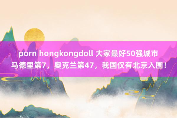 porn hongkongdoll 大家最好50强城市马德里第7，奥克兰第47，我国仅有北京入围！