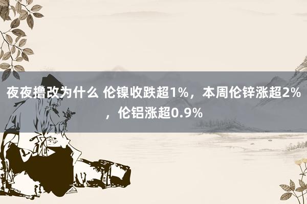 夜夜撸改为什么 伦镍收跌超1%，本周伦锌涨超2%，伦铝涨超0.9%