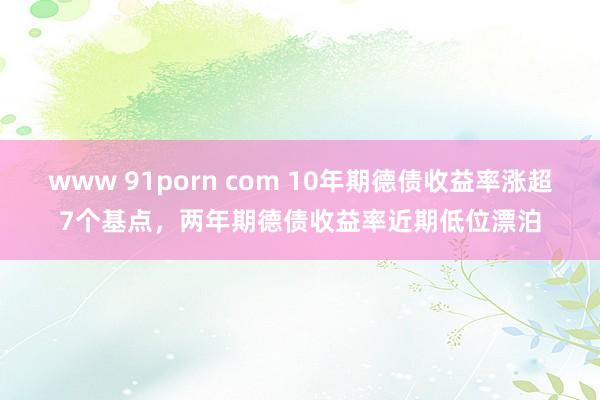 www 91porn com 10年期德债收益率涨超7个基点，两年期德债收益率近期低位漂泊