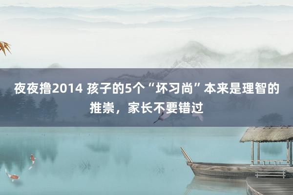 夜夜撸2014 孩子的5个“坏习尚”本来是理智的推崇，家长不要错过