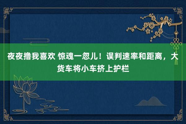 夜夜撸我喜欢 惊魂一忽儿！误判速率和距离，大货车将小车挤上护栏