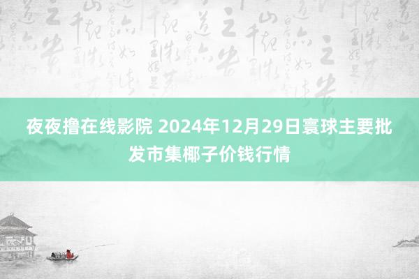 夜夜撸在线影院 2024年12月29日寰球主要批发市集椰子价钱行情