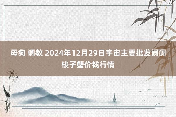 母狗 调教 2024年12月29日宇宙主要批发阛阓梭子蟹价钱行情