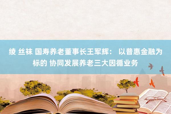 绫 丝袜 国寿养老董事长王军辉： 以普惠金融为标的 协同发展养老三大因循业务