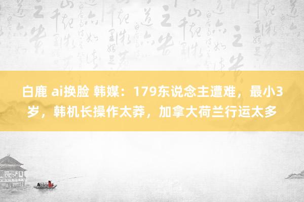 白鹿 ai换脸 韩媒：179东说念主遭难，最小3岁，韩机长操作太莽，加拿大荷兰行运太多