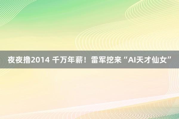 夜夜撸2014 千万年薪！雷军挖来“AI天才仙女”