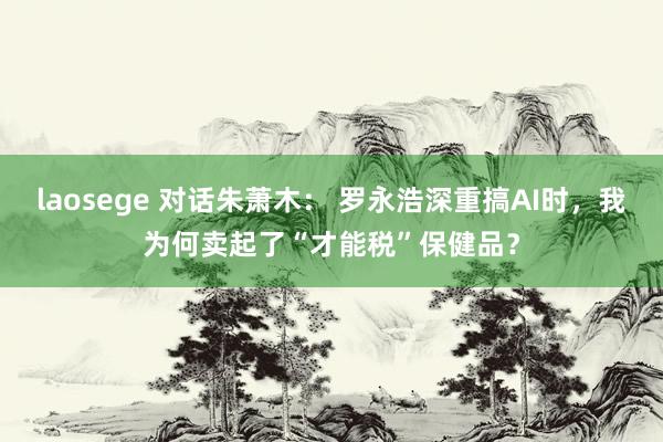 laosege 对话朱萧木： 罗永浩深重搞AI时，我为何卖起了“才能税”保健品？