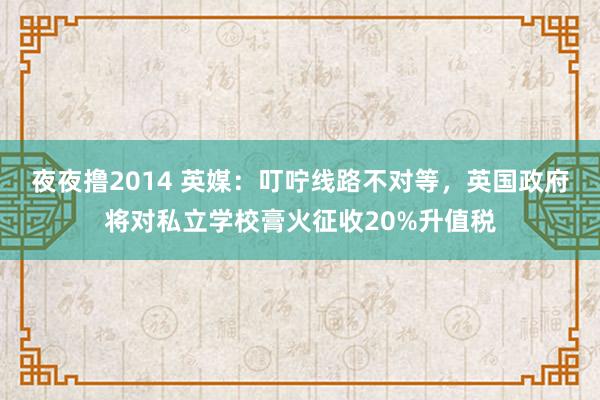 夜夜撸2014 英媒：叮咛线路不对等，英国政府将对私立学校膏火征收20%升值税