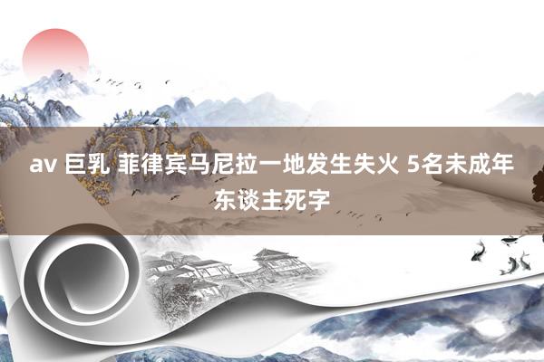 av 巨乳 菲律宾马尼拉一地发生失火 5名未成年东谈主死字