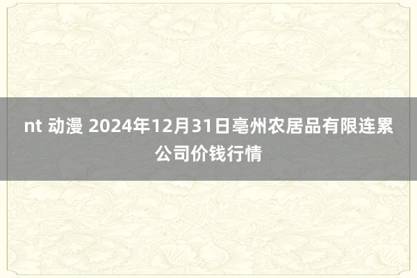 nt 动漫 2024年12月31日亳州农居品有限连累公司价钱行情