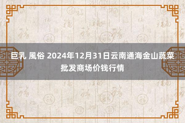 巨乳 風俗 2024年12月31日云南通海金山蔬菜批发商场价钱行情