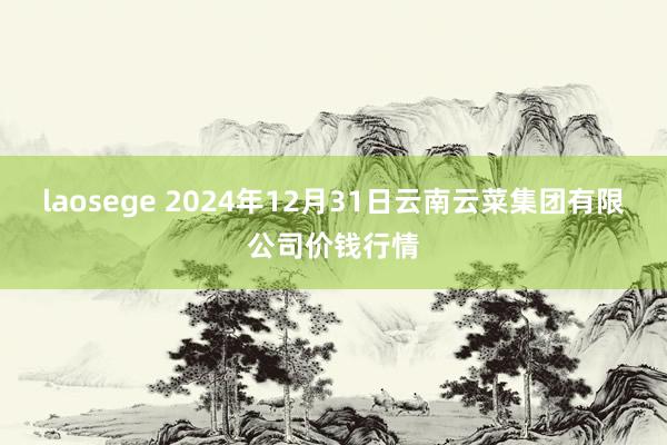 laosege 2024年12月31日云南云菜集团有限公司价钱行情