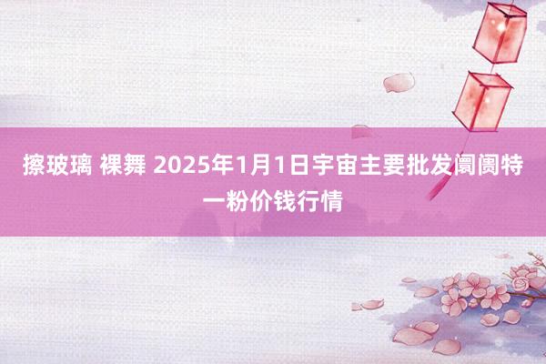 擦玻璃 裸舞 2025年1月1日宇宙主要批发阛阓特一粉价钱行情