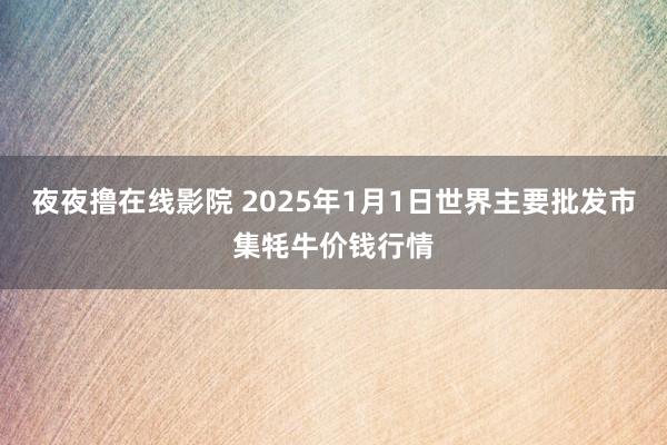 夜夜撸在线影院 2025年1月1日世界主要批发市集牦牛价钱行情