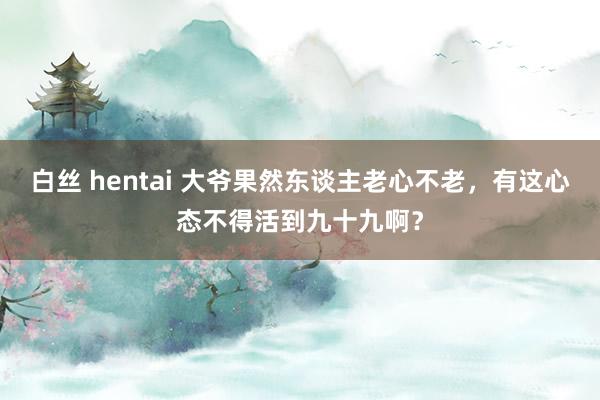 白丝 hentai 大爷果然东谈主老心不老，有这心态不得活到九十九啊？