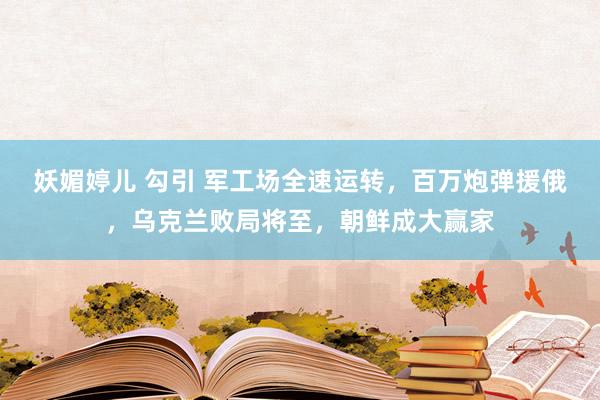 妖媚婷儿 勾引 军工场全速运转，百万炮弹援俄，乌克兰败局将至，朝鲜成大赢家