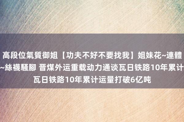 高段位氣質御姐【功夫不好不要找我】姐妹花~連體絲襪~大奶晃動~絲襪騷腳 晋煤外运重载动力通谈瓦日铁路10年累计运量打破6亿吨