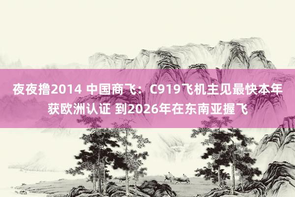 夜夜撸2014 中国商飞：C919飞机主见最快本年获欧洲认证 到2026年在东南亚握飞