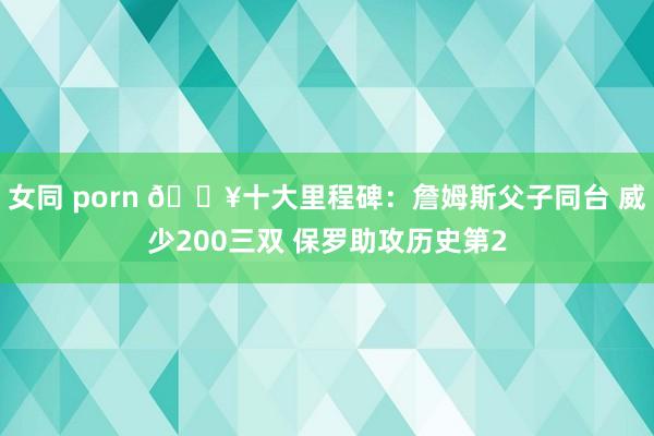 女同 porn 💥十大里程碑：詹姆斯父子同台 威少200三双 保罗助攻历史第2