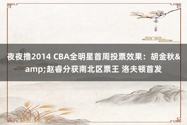 夜夜撸2014 CBA全明星首周投票效果：胡金秋&赵睿分获南北区票王 洛夫顿首发